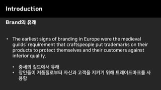 Brand의 유래
Introduction
• The earliest signs of branding in Europe were the medieval
guilds’ requirement that craftspeople put trademarks on their
products to protect themselves and their customers against
inferior quality.
• 중세의 길드에서 유래
• 장인들이 저품질로부터 자신과 고객을 지키기 위해 트레이드마크를 사
용함
 
