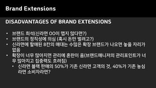 Brand Extensions
• 브랜드 희석(신라면 OO이 맵지 않다면?)
• 브랜드의 정직성에 의심 (혹시 돈만 벌려고?)
• 신라면에 할애된 8칸의 매대는 수많은 확장 브랜드가 나오면 놓을 자리가
없음
• 확장이 너무 많아지면 관리에 혼란이 옴(브랜드매니저의 관리포인트가 너
무 많아지고 집중력도 흐려짐)
• 신라면 블랙 판매의 50%가 기존 신라면 고객의 것, 40%가 기존 농심
라면 소비자라면?
DISADVANTAGES OF BRAND EXTENSIONS
 