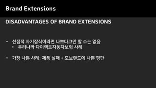 Brand Extensions
• 선점적 자기잠식이라면 나쁘다고만 할 수는 없음
• 우리나라 다이렉트자동차보험 사례
• 가장 나쁜 사례: 제품 실패 + 모브랜드에 나쁜 평판
DISADVANTAGES OF BRAND EXTENSIONS
 