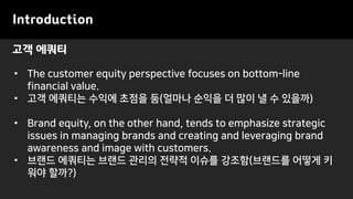 고객 에쿼티
Introduction
• The customer equity perspective focuses on bottom-line
financial value.
• 고객 에쿼티는 수익에 초점을 둠(얼마나 순익을 더 많이 낼 수 있을까)
• Brand equity, on the other hand, tends to emphasize strategic
issues in managing brands and creating and leveraging brand
awareness and image with customers.
• 브랜드 에쿼티는 브랜드 관리의 전략적 이슈를 강조함(브랜드를 어떻게 키
워야 할까?)
 