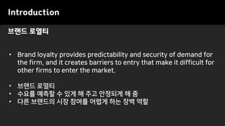브랜드 로열티
Introduction
• Brand loyalty provides predictability and security of demand for
the firm, and it creates barriers to entry that make it difficult for
other firms to enter the market.
• 브랜드 로열티
• 수요를 예측할 수 있게 해 주고 안정되게 해 줌
• 다른 브랜드의 시장 참여를 어렵게 하는 장벽 역할
 