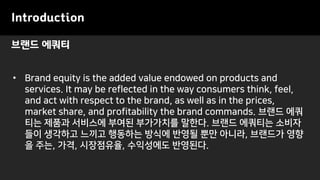 브랜드 에쿼티
Introduction
• Brand equity is the added value endowed on products and
services. It may be reflected in the way consumers think, feel,
and act with respect to the brand, as well as in the prices,
market share, and profitability the brand commands. 브랜드 에쿼
티는 제품과 서비스에 부여된 부가가치를 말한다. 브랜드 에쿼티는 소비자
들이 생각하고 느끼고 행동하는 방식에 반영될 뿐만 아니라, 브랜드가 영향
을 주는, 가격, 시장점유율, 수익성에도 반영된다.
 