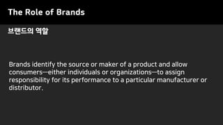 브랜드의 역할
The Role of Brands
Brands identify the source or maker of a product and allow
consumers—either individuals or organizations—to assign
responsibility for its performance to a particular manufacturer or
distributor.
 