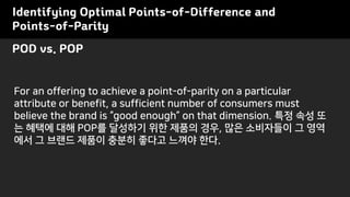 POD vs. POP
Identifying Optimal Points-of-Difference and
Points-of-Parity
For an offering to achieve a point-of-parity on a particular
attribute or benefit, a sufficient number of consumers must
believe the brand is “good enough” on that dimension. 특정 속성 또
는 혜택에 대해 POP를 달성하기 위한 제품의 경우, 많은 소비자들이 그 영역
에서 그 브랜드 제품이 충분히 좋다고 느껴야 한다.
 