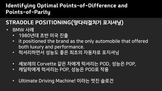 STRADDLE POSITIONING(양다리걸치기 포지셔닝)
Identifying Optimal Points-of-Difference and
Points-of-Parity
• BMW 사례
• 1980년대 초반 미국 진출
• it positioned the brand as the only automobile that offered
both luxury and performance.
• 럭셔리하면서 성능도 좋은 최초의 자동차로 포지셔닝
• 셰보레의 Corvette 같은 차에게 럭셔리는 POD, 성능은 POP,
• 캐딜락에게 럭셔리는 POP, 성능은 POD로 작용
• Ultimate Driving Machine! 이라는 멋진 슬로건
 