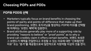 POP와 POD의 선택
Choosing POPs and PODs
• Marketers typically focus on brand benefits in choosing the
points-of-parity and points-of-difference that make up their
brand positioning. 브랜드 포지셔닝을 형성하는 POP와 POD를 선택할
때 마케터는 ‘브랜드 혜택’에 집중한다.
• Brand attributes generally play more of a supporting role by
providing “reasons to believe” or “proof points” as to why a
brand can credibly claim it offers certain benefits. 브랜드 속성은
그 브랜드가 혜택을 전달한다고 주장할 수 있는 이유에 대한 “신뢰할만한
이유” 또는 “증거”를 제공함으로써 일반적으로 지원역할 이상의 것을 한다.
 