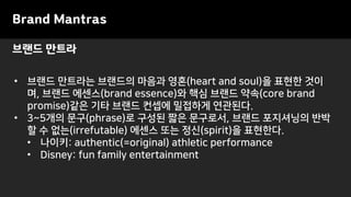 브랜드 만트라
Brand Mantras
• 브랜드 만트라는 브랜드의 마음과 영혼(heart and soul)을 표현한 것이
며, 브랜드 에센스(brand essence)와 핵심 브랜드 약속(core brand
promise)같은 기타 브랜드 컨셉에 밀접하게 연관된다.
• 3~5개의 문구(phrase)로 구성된 짧은 문구로서, 브랜드 포지셔닝의 반박
할 수 없는(irrefutable) 에센스 또는 정신(spirit)을 표현한다.
• 나이키: authentic(=original) athletic performance
• Disney: fun family entertainment
 