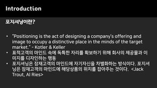 포지셔닝이란?
Introduction
• “Positioning is the act of designing a company’s offering and
image to occupy a distinctive place in the minds of the target
market.” - Kotler & Keller
• 표적고객의 마인드 속에 독특한 자리를 확보하기 위해 회사의 제공물과 이
미지를 디자인하는 행동
• 포지셔닝은 잠재고객의 마인드에 자기자신을 차별화하는 방식이다. 포지셔
닝은 잠재고객의 마인드에 해당상품의 위치를 잡아주는 것이다. <Jack
Trout, Al Ries>
 