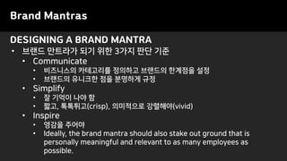 DESIGNING A BRAND MANTRA
Brand Mantras
• 브랜드 만트라가 되기 위한 3가지 판단 기준
• Communicate
• 비즈니스의 카테고리를 정의하고 브랜드의 한계점을 설정
• 브랜드의 유니크한 점을 분명하게 규정
• Simplify
• 잘 기억이 나야 함
• 짧고, 톡톡튀고(crisp), 의미적으로 강렬해야(vivid)
• Inspire
• 영감을 주어야
• Ideally, the brand mantra should also stake out ground that is
personally meaningful and relevant to as many employees as
possible.
 