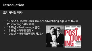 포지셔닝의 역사
Introduction
• 1972년 Al Ries와 Jack Trout가 Advertising Age 라는 잡지에
Positioning 3부작 게재
• 1980년 <Positioning> 출간
• 1985년 <마케팅 전쟁>
• 1993년 <마케팅불변의법칙22>
 
