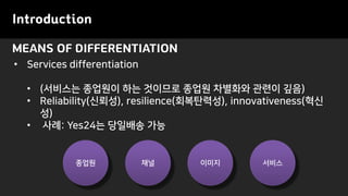 MEANS OF DIFFERENTIATION
Introduction
• Services differentiation
• (서비스는 종업원이 하는 것이므로 종업원 차별화와 관련이 깊음)
• Reliability(신뢰성), resilience(회복탄력성), innovativeness(혁신
성)
• 사례: Yes24는 당일배송 가능
종업원 채널 이미지 서비스
 