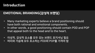 EMOTIONAL BRANDING(감성적 브랜딩)
Introduction
• Many marketing experts believe a brand positioning should
have both rational and emotional components.
• In other words, a good positioning should contain POD and POP
that appeal both to the head and to the heart.
• 이성적, 감성적 요소를 모두 갖는 브랜드 포지셔닝 필요
• 머리와 가슴에 모두 호소하는 POD와 POP를 가져야 함
 