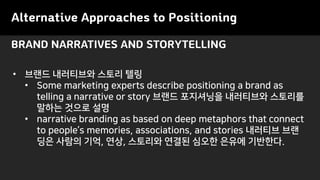 Alternative Approaches to Positioning
• 브랜드 내러티브와 스토리 텔링
• Some marketing experts describe positioning a brand as
telling a narrative or story 브랜드 포지셔닝을 내러티브와 스토리를
말하는 것으로 설명
• narrative branding as based on deep metaphors that connect
to people’s memories, associations, and stories 내러티브 브랜
딩은 사람의 기억, 연상, 스토리와 연결된 심오한 은유에 기반한다.
BRAND NARRATIVES AND STORYTELLING
 