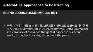 Alternative Approaches to Positioning
• 마치 기자가 기사를 쓰는 것처럼, 브랜드를 다방면으로 조명하고 다양한 세
분시장에서 다양한 메시지를 커뮤니케이트해야 한다. Brand Journalism
is a chronicle of the varied things that happen in our brand
world, throughout our day, throughout the years.
BRAND JOURNALISM(브랜드 저널리즘)
 