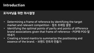 포지셔닝을 위한 의사결정
Introduction
• Determining a frame of reference by identifying the target
market and relevant competition – 참조 프레임 결정
• Identifying the optimal points of parity and points of difference
brand associations given that frame of reference – POP와 POD 알
아내기
• Creating a brand mantra to summarize the positioning and
essence of the brand. – 브랜드 만트라 만들기
 