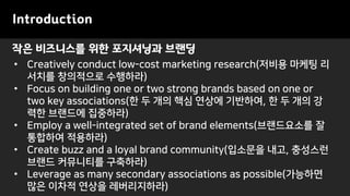 작은 비즈니스를 위한 포지셔닝과 브랜딩
Introduction
• Creatively conduct low-cost marketing research(저비용 마케팅 리
서치를 창의적으로 수행하라)
• Focus on building one or two strong brands based on one or
two key associations(한 두 개의 핵심 연상에 기반하여, 한 두 개의 강
력한 브랜드에 집중하라)
• Employ a well-integrated set of brand elements(브랜드요소를 잘
통합하여 적용하라)
• Create buzz and a loyal brand community(입소문을 내고, 충성스런
브랜드 커뮤니티를 구축하라)
• Leverage as many secondary associations as possible(가능하면
많은 이차적 연상을 레버리지하라)
 