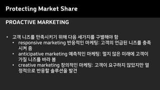 PROACTIVE MARKETING
Protecting Market Share
• 고객 니즈를 만족시키기 위해 다음 세가지를 구별해야 함
• responsive marketing 반응적인 마케팅: 고객의 언급된 니즈를 충족
시켜 줌
• anticipative marketing 예측적인 마케팅: 멀지 않은 미래에 고객이
가질 니즈를 바라 봄
• creative marketing 창의적인 마케팅: 고객이 요구하지 않았지만 열
정적으로 반응할 솔루션을 발견
 