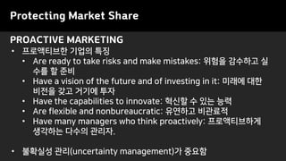 PROACTIVE MARKETING
Protecting Market Share
• 프로액티브한 기업의 특징
• Are ready to take risks and make mistakes: 위험을 감수하고 실
수를 할 준비
• Have a vision of the future and of investing in it: 미래에 대한
비전을 갖고 거기에 투자
• Have the capabilities to innovate: 혁신할 수 있는 능력
• Are flexible and nonbureaucratic: 유연하고 비관료적
• Have many managers who think proactively: 프로액티브하게
생각하는 다수의 관리자.
• 불확실성 관리(uncertainty management)가 중요함
 