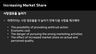 시장점유율 늘리기
Increasing Market Share
• 마켓리더는 시장 점유율을 더 높이기 전에 다음 사항을 체크해야
• The possibility of provoking antitrust action
• Economic cost
• The danger of pursuing the wrong marketing activities
• The effect of increased market share on actual and
perceived quality.
 