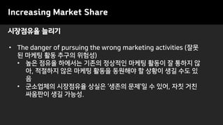 시장점유율 늘리기
Increasing Market Share
• The danger of pursuing the wrong marketing activities (잘못
된 마케팅 활동 추구의 위험성)
• 높은 점유율 하에서는 기존의 정상적인 마케팅 활동이 잘 통하지 않
아, 적절하지 않은 마케팅 활동을 동원해야 할 상황이 생길 수도 있
음
• 군소업체의 시장점유율 상실은 ‘생존의 문제’일 수 있어, 자칫 거친
싸움판이 생길 가능성.
 