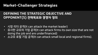DEFINING THE STRATEGIC OBJECTIVE AND
OPPONENT(S) 전략목표와 경쟁자 정의
• 시장 리더 공격(It can attack the market leader)
• 유사한 규모의 기업 공격(It can attack firms its own size that are not
doing the job and are underfinanced)
• 소규모 로컬 기업 공격(It can attack small local and regional firms).
Market-Challenger Strategies
 