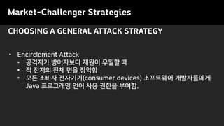 CHOOSING A GENERAL ATTACK STRATEGY
• Encirclement Attack
• 공격자가 방어자보다 재원이 우월할 때
• 적 진지의 전체 면을 장악함
• 모든 소비자 전자기기(consumer devices) 소프트웨어 개발자들에게
Java 프로그래밍 언어 사용 권한을 부여함.
Market-Challenger Strategies
 