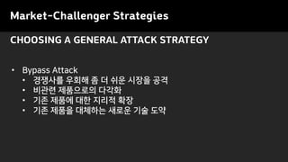 CHOOSING A GENERAL ATTACK STRATEGY
• Bypass Attack
• 경쟁사를 우회해 좀 더 쉬운 시장을 공격
• 비관련 제품으로의 다각화
• 기존 제품에 대한 지리적 확장
• 기존 제품을 대체하는 새로운 기술 도약
Market-Challenger Strategies
 