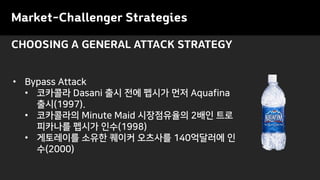 CHOOSING A GENERAL ATTACK STRATEGY
• Bypass Attack
• 코카콜라 Dasani 출시 전에 펩시가 먼저 Aquafina
출시(1997).
• 코카콜라의 Minute Maid 시장점유율의 2배인 트로
피카나를 펩시가 인수(1998)
• 게토레이를 소유한 퀘이커 오츠사를 140억달러에 인
수(2000)
Market-Challenger Strategies
 
