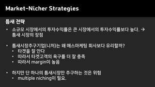 Market-Nicher Strategies
• 소규모 시장에서의 투자수익률은 큰 시장에서의 투자수익률보다 높다. →
틈새 시장의 장점
• 틈새시장추구기업(니처)는 왜 매스마케팅 회사보다 유리할까?
• 타겟을 잘 안다
• 따라서 타겟고객의 욕구를 더 잘 충족
• 따라서 margin이 높음
• 하지만 단 하나의 틈새시장만 추구하는 것은 위험
• multiple niching이 필요.
틈새 전략
 