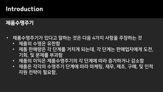 제품수명주기
Introduction
• 제품수명주기가 있다고 말하는 것은 다음 4가지 사항을 주장하는 것
• 제품의 수명은 유한함
• 제품 판매량은 각 단계를 거치게 되는데, 각 단계는 판매업자에게 도전,
기회, 및 문제를 부과함
• 제품의 이익은 제품수명주기의 각 단계에 따라 증가하거나 감소함
• 제품은 각각의 수명주기 단계에 따라 마케팅, 재무, 제조, 구매, 및 인적
자원 전략이 필요함.
 