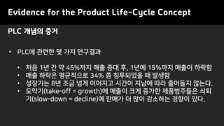 Evidence for the Product Life-Cycle Concept
• PLC에 관련한 몇 가지 연구결과
• 처음 1년 간 약 45%까지 매출 증대 후, 1년에 15%까지 매출이 하락함
• 매출 하락은 평균적으로 34% 쯤 침투되었을 때 발생함
• 성장기는 8년 조금 넘게 이어지고 시간이 지남에 따라 줄어들지 않는다.
• 도약기(take-off = growth)에 매출이 크게 증가한 제품범주들은 쇠퇴
기(slow-down = decline)에 판매가 더 많이 감소하는 경향이 있다.
PLC 개념의 증거
 