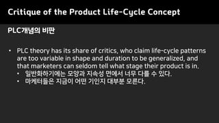 • PLC theory has its share of critics, who claim life-cycle patterns
are too variable in shape and duration to be generalized, and
that marketers can seldom tell what stage their product is in.
• 일반화하기에는 모양과 지속성 면에서 너무 다를 수 있다.
• 마케터들은 지금이 어떤 기인지 대부분 모른다.
PLC개념의 비판
Critique of the Product Life-Cycle Concept
 