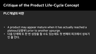 • A product may appear mature when it has actually reached a
plateau(상층부) prior to another upsurge.
• 다음 단계에 또 한 번 성장을 할 수도 있는데도 첫 번째의 피크에서 성숙기
인 줄 안다.
PLC개념의 비판
Critique of the Product Life-Cycle Concept
 
