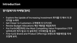 경기침체기의 마케팅(정리)
Introduction
• Explore the Upside of Increasing Investment 투자를 더 해서 더 큰
이익을 누려라
• Get Closer to Customers 고객에게 더 다가서라
• Review Budget Allocations 예산 배분을 재검토하라
• Put Forth(제안하라) the Most Compelling Value Proposition (가격
낮추려고만 하지 말고) 더 설득적인 가치제안을 해 보라
• Fine-tune Brand and Product Offerings 브랜드와 제품제안을 미세
조절해 보라.
 