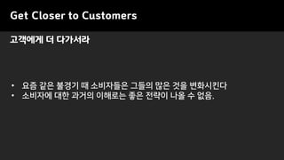 Get Closer to Customers
• 요즘 같은 불경기 때 소비자들은 그들의 많은 것을 변화시킨다
• 소비자에 대한 과거의 이해로는 좋은 전략이 나올 수 없음.
고객에게 더 다가서라
 