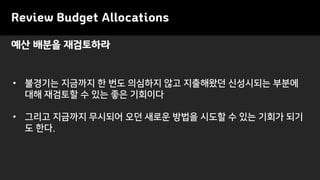 • 불경기는 지금까지 한 번도 의심하지 않고 지출해왔던 신성시되는 부분에
대해 재검토할 수 있는 좋은 기회이다
• 그리고 지금까지 무시되어 오던 새로운 방법을 시도할 수 있는 기회가 되기
도 한다.
예산 배분을 재검토하라
Review Budget Allocations
 