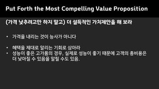 Put Forth the Most Compelling Value Proposition
• 가격을 내리는 것이 능사가 아니다
• 혜택을 제대로 알리는 기회로 삼아라
• 성능이 좋은 고가품의 경우, 실제로 성능이 좋기 때문에 고객의 총비용은
더 낮아질 수 있음을 알릴 수도 있음.
(가격 낮추려고만 하지 말고) 더 설득적인 가치제안을 해 보라
 