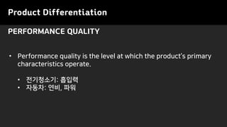 Product Differentiation
PERFORMANCE QUALITY
• Performance quality is the level at which the product’s primary
characteristics operate.
• 전기청소기: 흡입력
• 자동차: 연비, 파워
 