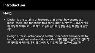 디자인
Introduction
• Design is the totality of features that affect how a product
looks, feels, and functions to a consumer. 디자인은 고객에게 제품
이 어떻게 보여지고, 느껴지고, 기능하는가에 영향을 주는 특징들의 종합
이다.
• Design offers functional and aesthetic benefits and appeals to
both our rational and emotional sides. 디자인은 기능적이고 심미적
인 혜택을 제공하며, 우리의 이성적 및 감성적 측면 모두에 호소한다.
 