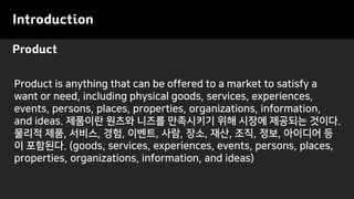 Product
Introduction
Product is anything that can be offered to a market to satisfy a
want or need, including physical goods, services, experiences,
events, persons, places, properties, organizations, information,
and ideas. 제품이란 원츠와 니즈를 만족시키기 위해 시장에 제공되는 것이다.
물리적 제품, 서비스, 경험, 이벤트, 사람, 장소, 재산, 조직, 정보, 아이디어 등
이 포함된다. (goods, services, experiences, events, persons, places,
properties, organizations, information, and ideas)
 