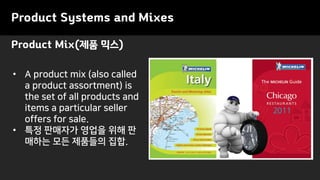 Product Systems and Mixes
Product Mix(제품 믹스)
• A product mix (also called
a product assortment) is
the set of all products and
items a particular seller
offers for sale.
• 특정 판매자가 영업을 위해 판
매하는 모든 제품들의 집합.
 