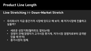 Product Line Length
• 우리회사가 지금 중간가격 시장에 있다고 해 보자. 왜 저가시장에 진출하고
싶을까?
• 새로운 성장기회(월마트도 잘되는데)
• 경쟁자 견제(경쟁자가 고가시장 못가게, 저가시장 경쟁자로부터 공격받
았을 때 반격)
• 중가시장의 침체.
Line Stretching >> Down-Market Stretch
 