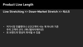 Product Line Length
• 저가시장 진출했더니 신규고객이 사는 게 아니라 기존
우리 고객이 산다. (캐니벌라이제이션)
• 모 브랜드의 명성이 희석될 수 있음
Line Stretching >> Down-Market Stretch >> 리스크
 