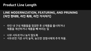Product Line Length
LINE MODERNIZATION, FEATURING, AND PRUNING
(라인 현대화, 라인 특화, 라인 가지치기)
• 라인 내 구성 제품들을 점검한 후 신제품을 출시하거나
제품을 개선하거나 제품을 빼 버리는 일
• 너무 서두르거나 늦지 말도록
• 서두르면 기존 수익 놓쳐, 늦으면 경쟁사에게 추격 허용.
 