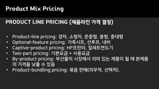 • Product-line pricing: 경차, 소형차, 준중형, 중형, 중대형
• Optional-feature pricing: 가죽시트, 선루프, 내비
• Captive-product pricing: HP프린터, 질레트면도기
• Two-part pricing: 기본요금 + 사용요금
• By-product pricing: 부산물이 시장에서 의미 있는 제품이 될 때 본제품
의 가격을 낮출 수 있음
• Product-bundling pricing: 묶음 판매(의무적, 선택적).
PRODUCT LINE PRICING (제품라인 가격 결정)
Product Mix Pricing
 