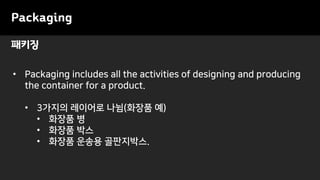 패키징
• Packaging includes all the activities of designing and producing
the container for a product.
• 3가지의 레이어로 나뉨(화장품 예)
• 화장품 병
• 화장품 박스
• 화장품 운송용 골판지박스.
Packaging
 