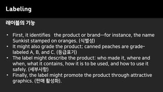 Labeling
• First, it identifies the product or brand—for instance, the name
Sunkist stamped on oranges. (식별성)
• It might also grade the product; canned peaches are grade-
labeled A, B, and C. (등급표기)
• The label might describe the product: who made it, where and
when, what it contains, how it is to be used, and how to use it
safely. (세부사항)
• Finally, the label might promote the product through attractive
graphics. (판매 활성화).
레이블의 기능
 