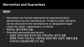 Warranties and Guarantees
• Warranties are formal statements of expected product
performance by the manufacturer. Products under warranty
can be returned to the manufacturer or designated repair
center for repair, replacement, or refund
• 워런티는 법적 효력이 있음
• Extended warranties and service
• 요즘은 인터넷 발전 등으로 연장 구매 안하는 경우도 많음
• 현대와 기아의 10년 또는 10만마일 워런티 매우 성공적. 제품의 품질
과 회사의 안정성에 대한 인식 개선.
워런티
 