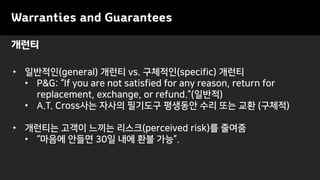 Warranties and Guarantees
• 일반적인(general) 개런티 vs. 구체적인(specific) 개런티
• P&G: “If you are not satisfied for any reason, return for
replacement, exchange, or refund.”(일반적)
• A.T. Cross사는 자사의 필기도구 평생동안 수리 또는 교환 (구체적)
• 개런티는 고객이 느끼는 리스크(perceived risk)를 줄여줌
• “마음에 안들면 30일 내에 환불 가능”.
개런티
 