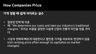 가격 정할 때 쉽게 저지르는 실수
How Companies Price
• 잘못된‘전략’에 의존
• 예: “We determine our costs and take our industry’s traditional
margins.” 우리는 비용을 결정한 다음에 산업의 전통적 마진을 얻을 것이
다.
• 시장의 변화에 빠르게 대응한다고 할만큼 가격을 바로바로 변경하지 않음
(not revising price often enough to capitalize on market
changes)
 